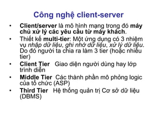 Công nghệ client-server
• Client/server là mô hình mạng trong đó máy
chủ xử lý các yêu cầu từ máy khách.
• Thiết kế multi-tier: Một ứng dụng có 3 nhiệm
vụ nhập dữ liệu, ghi nhớ dữ liệu, xử lý dữ liệu.
Do đó người ta chia ra làm 3 tier (hoặc nhiều
tier)
• Client Tier Giao diện người dùng hay lớp
trình diễn
• Middle Tier Các thành phần mô phỏng logic
của tổ chức (ASP)
• Third Tier Hệ thống quản trị Cơ sở dữ liệu
(DBMS)
 