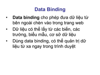 Data Binding
• Data binding cho phép đưa dữ liệu từ
bên ngoài chèn vào trong trang web
• Dữ liệu có thể lấy từ các biến, các
trường, biểu mẫu, cơ sở dữ liệu
• Dùng data binding, có thể quản trị dữ
liệu từ xa ngay trong trình duyệt
 