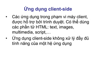 Ứng dụng client-side
• Các ứng dụng trong phạm vi máy client,
được hổ trợ bởi trình duyệt. Có thể dùng
các phần tử HTML: text, images,
multimedia, script,…
• Ứng dụng client-side không xử lý đầy đủ
tính năng của một hệ ứng dụng
 
