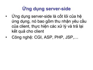 Ứng dụng server-side
• Ứng dụng server-side là cốt lỏi của hệ
ứng dụng, nó bao gồm thu nhận yêu cầu
của client, thực hiện các xử lý và trả lại
kết quả cho client
• Công nghệ: CGI, ASP, PHP, JSP,…
 