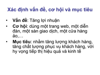Xác định vấn đề, cơ hội và mục tiêu
• Vấn đề: Tăng lợi nhuận
• Cơ hội: dùng một trang web, một diễn
đàn, một sàn giao dịch, một cửa hàng
ảo,…
• Mục tiêu: nhằm tăng lượng khách hàng,
tăng chất lượng phục vụ khách hàng, với
hy vọng tiếp thị hiệu quả và kinh tế
 