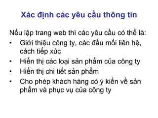 Xác định các yêu cầu thông tin
Nếu lập trang web thì các yêu cầu có thể là:
• Giới thiệu công ty, các đầu mối liên hệ,
cách tiếp xúc
• Hiển thị các loại sản phẩm của công ty
• Hiển thị chi tiết sản phẩm
• Cho phép khách hàng có ý kiến về sản
phẩm và phục vụ của công ty
 