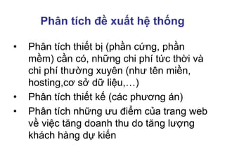 Phân tích đề xuất hệ thống
• Phân tích thiết bị (phần cứng, phần
mềm) cần có, những chi phí tức thời và
chi phí thường xuyên (như tên miền,
hosting,cơ sở dữ liệu,…)
• Phân tích thiết kế (các phương án)
• Phân tích những ưu điểm của trang web
về việc tăng doanh thu do tăng lượng
khách hàng dự kiến
 