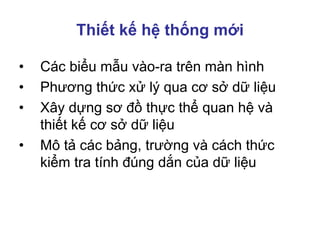 Thiết kế hệ thống mới
• Các biểu mẫu vào-ra trên màn hình
• Phương thức xử lý qua cơ sở dữ liệu
• Xây dựng sơ đồ thực thể quan hệ và
thiết kế cơ sở dữ liệu
• Mô tả các bảng, trường và cách thức
kiểm tra tính đúng dắn của dữ liệu
 