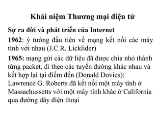 Khái niệm Thương mại điện tử
Sự ra đời và phát triển của Internet
1962: ý tưởng đầu tiên về mạng kết nối các máy
tính với nhau (J.C.R. Licklider)
1965: mạng gửi các dữ liệu đã được chia nhỏ thành
từng packet, đi theo các tuyến đường khác nhau và
kết hợp lại tại điểm đến (Donald Dovies);
Lawrence G. Roberts đã kết nối một máy tính ở
Massachussetts với một máy tính khác ở California
qua đường dây điện thoại
 