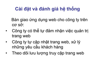 Cài đặt và đánh giá hệ thống
Bàn giao ứng dụng web cho công ty trên
cơ sở:
• Công ty có thể tự đảm nhận việc quản trị
trang web
• Công ty tự cập nhật trang web, xử lý
những yêu cầu khách hàng
• Theo dõi lưu lượng truy cập trang web
 