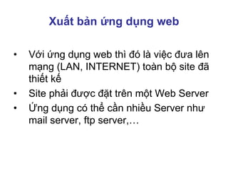 Xuất bản ứng dụng web
• Với ứng dụng web thì đó là việc đưa lên
mạng (LAN, INTERNET) toàn bộ site đã
thiết kế
• Site phải được đặt trên một Web Server
• Ứng dụng có thể cần nhiều Server như
mail server, ftp server,…
 