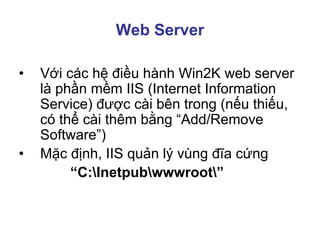 Web Server
• Với các hệ điều hành Win2K web server
là phần mềm IIS (Internet Information
Service) được cài bên trong (nếu thiếu,
có thể cài thêm bằng “Add/Remove
Software”)
• Mặc định, IIS quản lý vùng đĩa cứng
“C:Inetpubwwwroot”
 