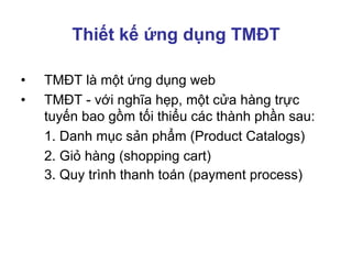 Thiết kế ứng dụng TMĐT
• TMĐT là một ứng dụng web
• TMĐT - với nghĩa hẹp, một cửa hàng trực
tuyến bao gồm tối thiểu các thành phần sau:
1. Danh mục sản phẩm (Product Catalogs)
2. Giỏ hàng (shopping cart)
3. Quy trình thanh toán (payment process)
 