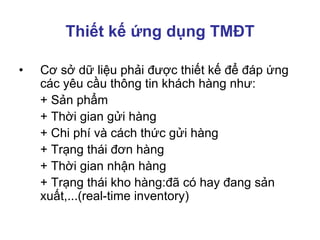 Thiết kế ứng dụng TMĐT
• Cơ sở dữ liệu phải được thiết kế để đáp ứng
các yêu cầu thông tin khách hàng như:
+ Sản phẩm
+ Thời gian gửi hàng
+ Chi phí và cách thức gửi hàng
+ Trạng thái đơn hàng
+ Thời gian nhận hàng
+ Trạng thái kho hàng:đã có hay đang sản
xuất,...(real-time inventory)
 