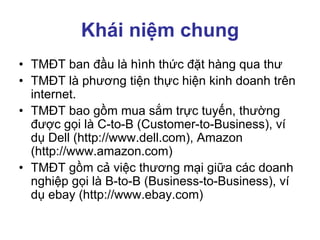 Khái niệm chung
• TMĐT ban đầu là hình thức đặt hàng qua thư
• TMĐT là phương tiện thực hiện kinh doanh trên
internet.
• TMĐT bao gồm mua sắm trực tuyến, thường
được gọi là C-to-B (Customer-to-Business), ví
dụ Dell (http://www.dell.com), Amazon
(http://www.amazon.com)
• TMĐT gồm cả việc thương mại giữa các doanh
nghiệp gọi là B-to-B (Business-to-Business), ví
dụ ebay (http://www.ebay.com)
 