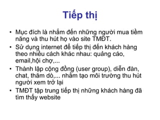 Tiếp thị
• Mục đích là nhắm đến những người mua tiềm
năng và thu hút họ vào site TMĐT.
• Sử dụng internet để tiếp thị đến khách hàng
theo nhiều cách khác nhau: quảng cáo,
email,hội chợ,...
• Thành lập cộng đồng (user group), diễn đàn,
chat, thăm dò,... nhằm tạo môi trường thu hút
người xem trở lại
• TMĐT tập trung tiếp thị những khách hàng đã
tìm thấy website
 