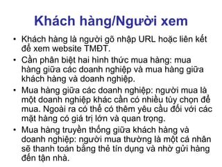 Khách hàng/Người xem
• Khách hàng là người gõ nhập URL hoặc liên kết
để xem website TMĐT.
• Cần phân biệt hai hình thức mua hàng: mua
hàng giữa các doanh nghiệp và mua hàng giữa
khách hàng và doanh nghiệp.
• Mua hàng giữa các doanh nghiệp: người mua là
một doanh nghiệp khác cần có nhiều tùy chọn để
mua. Ngoài ra có thể có thêm yêu cầu đối với các
mặt hàng có giá trị lớn và quan trọng.
• Mua hàng truyền thống giữa khách hàng và
doanh nghiệp: người mua thường là một cá nhân
sẽ thanh toán bằng thẻ tín dụng và nhờ gửi hàng
đến tận nhà.
 