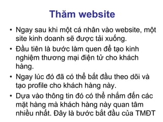 Thăm website
• Ngay sau khi một cá nhân vào website, một
site kinh doanh sẽ được tải xuống.
• Đầu tiên là bước làm quen để tạo kinh
nghiệm thương mại điện tử cho khách
hàng.
• Ngay lúc đó đã có thể bắt đầu theo dõi và
tạo profile cho khách hàng này.
• Dựa vào thông tin đó có thể nhắm đến các
mặt hàng mà khách hàng này quan tâm
nhiều nhất. Đây là bước bắt đầu của TMĐT
 