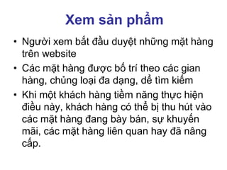 Xem sản phẩm
• Người xem bắt đầu duyệt những mặt hàng
trên website
• Các mặt hàng được bố trí theo các gian
hàng, chủng loại đa dạng, dể tìm kiếm
• Khi một khách hàng tiềm năng thực hiện
điều này, khách hàng có thể bị thu hút vào
các mặt hàng đang bày bán, sự khuyến
mãi, các mặt hàng liên quan hay đã nâng
cấp.
 
