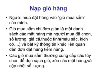 Nạp giỏ hàng
• Người mua đặt hàng vào “giỏ mua sắm”
của mình.
• Giỏ mua sắm chỉ đơn giản là một danh
sách các mặt hàng mà người mua đã chọn,
số lượng, giá cả,thuộc tính(màu sắc, kích
cỡ,...) và bất kỳ thông tin khác liên quan
đến đơn đặt hàng tiềm năng.
• Các giỏ mua sắm thường cung cấp các tùy
chọn để dọn sạch giỏ, xóa các mặt hàng,và
cập nhật số lượng.
 