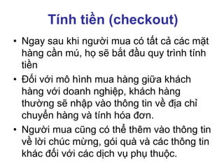 Tính tiền (checkout)
• Ngay sau khi người mua có tất cả các mặt
hàng cần mú, họ sẽ bắt đầu quy trình tính
tiền
• Đối với mô hình mua hàng giữa khách
hàng với doanh nghiệp, khách hàng
thường sẽ nhập vào thông tin về địa chỉ
chuyển hàng và tính hóa đơn.
• Người mua cũng có thể thêm vào thông tin
về lời chúc mừng, gói quà và các thông tin
khác đối với các dịch vụ phụ thuộc.
 