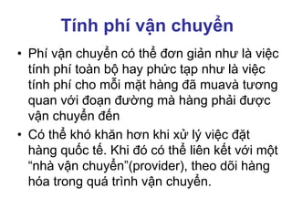 Tính phí vận chuyển
• Phí vận chuyển có thể đơn giản như là việc
tính phí toàn bộ hay phức tạp như là việc
tính phí cho mỗi mặt hàng đã muavà tương
quan với đoạn đường mà hàng phải được
vận chuyển đến
• Có thể khó khăn hơn khi xử lý việc đặt
hàng quốc tế. Khi đó có thể liên kết với một
“nhà vận chuyển”(provider), theo dõi hàng
hóa trong quá trình vận chuyển.
 