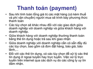 Thanh toán (payment)
• Sau khi tính toán tổng giá trị các mặt hàng (có kèm thuế
và phí vận chuyển) người mua sẽ trình bày phương thức
thanh toán
• Các tùy chọn sẽ khác nhau đối với các giao dịch giữa
doanh nghiệp với doanh nghiệp và giữa khách hàng với
doanh nghiệp.
• Giữa khách hàng với doanh nghiệp thường thanh toán
bằng thẻ tín dụng hoặc trả sau khi giao nhận
• Giữa doanh nghiệp với doanh nghiệp cần có sẵn đầy đủ
các tùy chọn, bao gồm cả đơn đặt hàng, báo giá, bảo
lãnh,...
• Đối với các thẻ tín dụng, có các tùy chọn để xử lý các thẻ
tín dụng ở ngoại tuiyến hay trực tuyến. Việc xử lý trực
tuyến trên internet qua các dịch vụ do các công ty uy tín
đảm nhận.
 