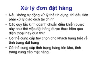 Xử lý đơn đặt hàng
• Nếu không tự động xử lý thẻ tín dụng, thì đầu tiên
phải xử lý giao dịch tài chính
• Các quy tắc kinh doanh chuẩn điều khiển bước
này như thể việc đặt hàng được thực hiện qua
điện thoại hay qua thư
• Có thể cung cấp tùy chọn cho khách hàng biết về
tình trạng đặt hàng
• Có thể cung cấp tình trạng hàng tồn kho, tình
trạng cung cấp mặt hàng.
 