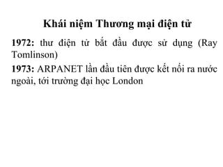 Khái niệm Thương mại điện tử
1972: thư điện tử bắt đầu được sử dụng (Ray
Tomlinson)
1973: ARPANET lần đầu tiên được kết nối ra nước
ngoài, tới trường đại học London
 