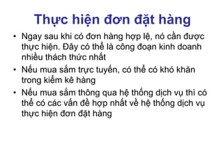 Thực hiện đơn đặt hàng
• Ngay sau khi có đơn hàng hợp lệ, nó cần được
thực hiện. Đây có thể là công đoạn kinh doanh
nhiều thách thức nhất
• Nếu mua sắm trực tuyến, có thể có khó khăn
trong kiểm kê hàng
• Nếu mua sắm thông qua hệ thống dịch vụ thì có
thể có các vấn đề hợp nhất về hệ thống dịch vụ
thực hiện đơn đặt hàng
 