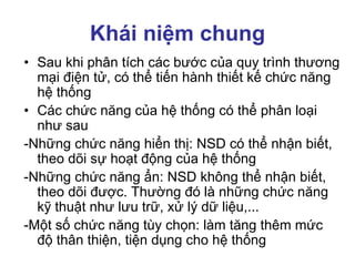 Khái niệm chung
• Sau khi phân tích các bước của quy trình thương
mại điện tử, có thể tiến hành thiết kế chức năng
hệ thống
• Các chức năng của hệ thống có thể phân loại
như sau
-Những chức năng hiển thị: NSD có thể nhận biết,
theo dõi sự hoạt động của hệ thống
-Những chức năng ẩn: NSD không thể nhận biết,
theo dõi được. Thường đó là những chức năng
kỹ thuật như lưu trữ, xử lý dữ liệu,...
-Một số chức năng tùy chọn: làm tăng thêm mức
độ thân thiện, tiện dụng cho hệ thống
 