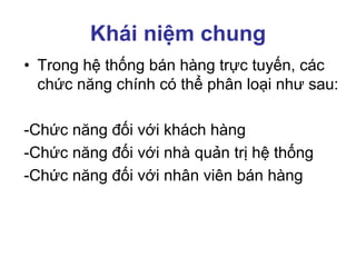 Khái niệm chung
• Trong hệ thống bán hàng trực tuyến, các
chức năng chính có thể phân loại như sau:
-Chức năng đối với khách hàng
-Chức năng đối với nhà quản trị hệ thống
-Chức năng đối với nhân viên bán hàng
 