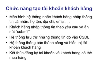 Chức năng tạo tài khoản khách hàng
• Màn hình hệ thống nhắc khách hàng nhập thông
tin cá nhân: họ tên, địa chỉ, email,...
• Khách hàng nhập thông tin theo yêu cầu và ấn
nút “submit”
• Hệ thống lưu trữ những thông tin đó vào CSDL
• Hệ thống thông báo thành công và hiển thị tài
khoản khách hàng
• Kết thúc đăng ký tài khoản và khách hàng có thể
mua hàng
 