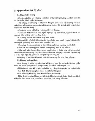 5. Nguyên tác và thái độ xử trí
5.1. Nguyên tắc chung
- Cấu tạo của bàn tay vô cùng phúc tạp, phẫu trường thường nhỏ bên cạnh đó
có rất nhiều thành phần liên quan.
- Với những tổn thương tế nhị như: đứt gân bán phần, vết thương bên của
thần kinh, vết thương mạch máu, vết thương khớp... đôi khi rất khó có thế phát
hiện được trên lâm sàng.
- Cần thăm khám kỹ lưỡng và toàn diện vết thương.
- Cần nắm được về: lứa tuôi, nghê nghiệp, tay bên thuận, nguyên nhân tai
nạn, đã tiêm phòng uốn ván hay chưa.
- Cần lưu ý kỹ với bệnh nhân có ý định tự sát.
- Đánh giá kỹ về nhiệt độ, màu sắc, tuần hoàn mao mạch và đặc biệt các tôn
thương về gân cũng như mạch máu và thần kinh.
- Cho chụp X quang với các tư thê: thắng, nghiêng, nghiêng chêch 3/4.
Nhằm tìm tốn thương phối hợp về xương cũng như dị vật nếu có.
- Rửa sạch vết thương bang nước muối sinh lý hoặc pha với dung dịch
Bentadine với vết thương chảy máu nhiều cần được băng ép cẩm máu, đặt bàn tay
ở tư thế nghỉ ngơi đế giảm đau cũng như giảm sưng nề.
Cuối cùng là sự thăm khám đê phát hiện thương tôn kèm theo nêu có.
5.2. Phương hướng điều trị
- Các thương tích bàn tay, cần được xử lý ngay một lần, điều cần là được phẫu
thuật bởi bắc sĩ chuyên khoa cũng như tại các cơ sở y tê chuyên sâu.
- Phải nắm và hiéu kỹ về giải phẫu bàn tay cũng như nguyên tắc phau thuật.
- Xác định đây là loại phẫu thuật cần nhiều thời gian.
- Cần sử dụng kính lúp hoặc kính hiến vi phẫu thuật.
- Phẫu thuật bàn tay không chỉ kết thúc khi phẫu thuật hoàn thành mà bệnh
nhân cần được quan tâm và điều trị phục hồi chức năng tiếp theo.
271
 