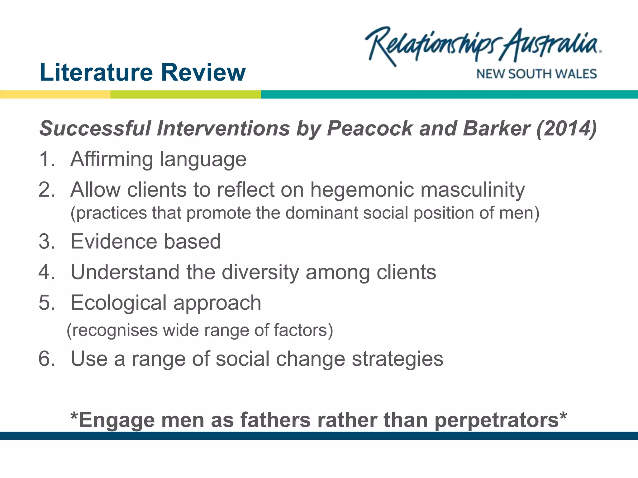 NEW SOUTH WALES
Successful Interventions by Peacock and Barker (2014)
1. Affirming language
2. Allow clients to reflect on hegemonic masculinity
(practices that promote the dominant social position of men)
3. Evidence based
4. Understand the diversity among clients
5. Ecological approach
(recognises wide range of factors)
6. Use a range of social change strategies
*Engage men as fathers rather than perpetrators*
Literature Review
 