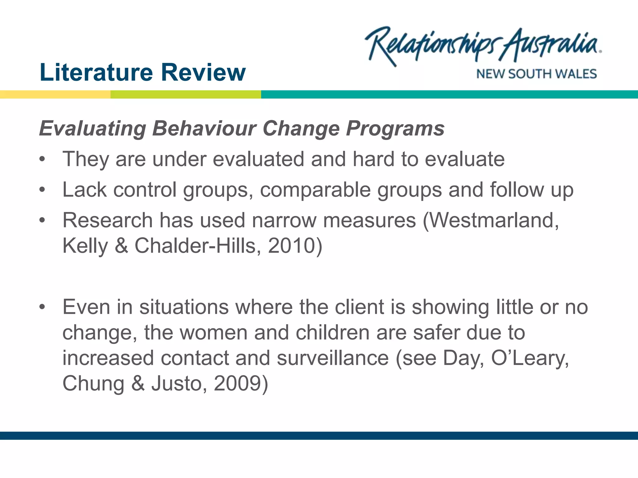 NEW SOUTH WALES
Evaluating Behaviour Change Programs
• They are under evaluated and hard to evaluate
• Lack control groups, comparable groups and follow up
• Research has used narrow measures (Westmarland,
Kelly & Chalder-Hills, 2010)
• Even in situations where the client is showing little or no
change, the women and children are safer due to
increased contact and surveillance (see Day, O’Leary,
Chung & Justo, 2009)
Literature Review
 
