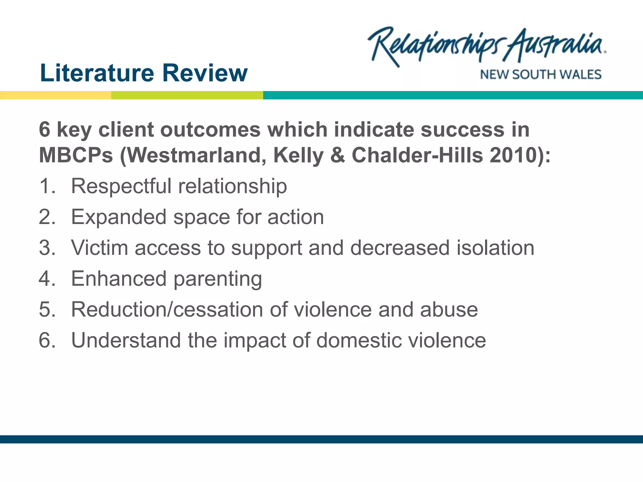 NEW SOUTH WALES
6 key client outcomes which indicate success in
MBCPs (Westmarland, Kelly & Chalder-Hills 2010):
1. Respectful relationship
2. Expanded space for action
3. Victim access to support and decreased isolation
4. Enhanced parenting
5. Reduction/cessation of violence and abuse
6. Understand the impact of domestic violence
Literature Review
 