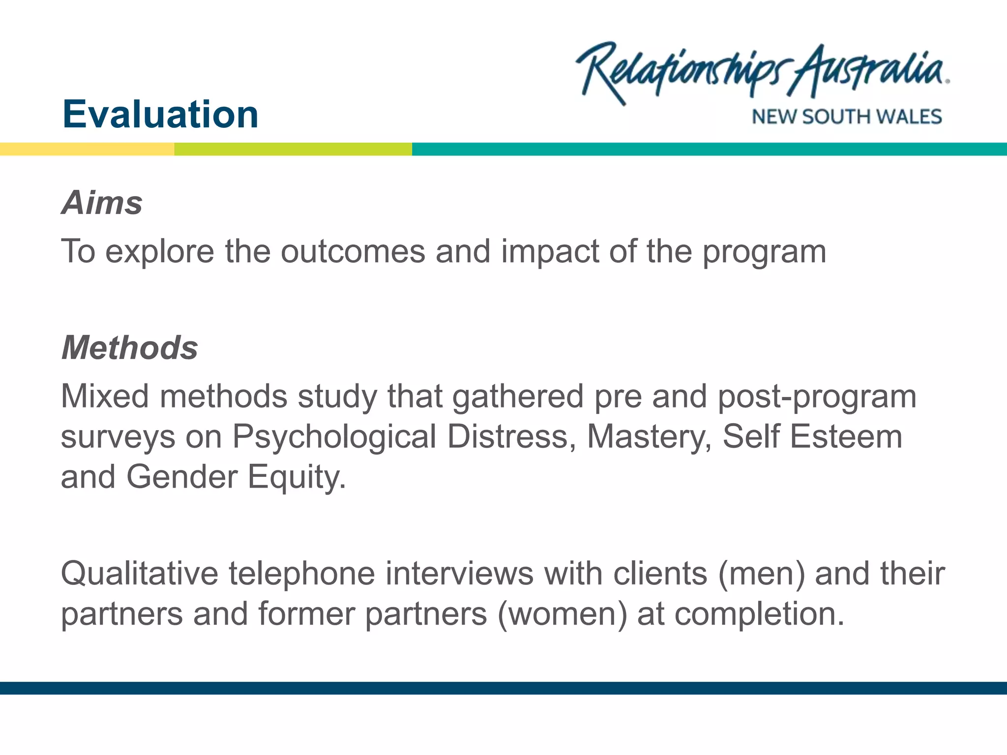 NEW SOUTH WALES
Aims
To explore the outcomes and impact of the program
Methods
Mixed methods study that gathered pre and post-program
surveys on Psychological Distress, Mastery, Self Esteem
and Gender Equity.
Qualitative telephone interviews with clients (men) and their
partners and former partners (women) at completion.
Evaluation
 