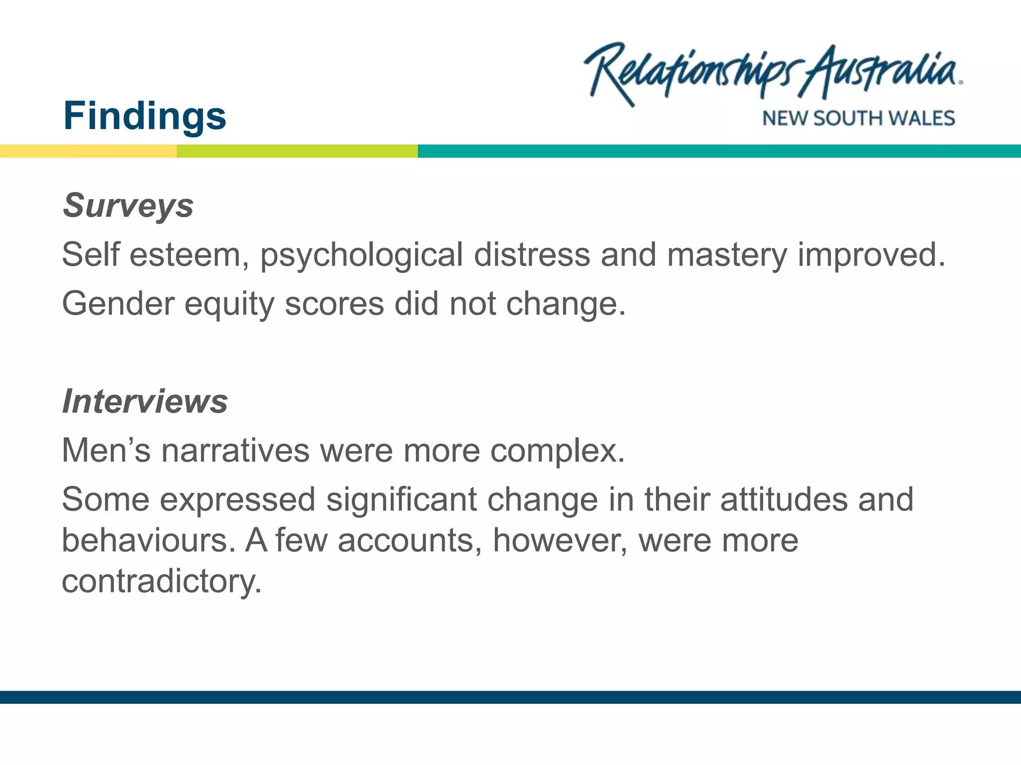 NEW SOUTH WALES
Surveys
Self esteem, psychological distress and mastery improved.
Gender equity scores did not change.
Interviews
Men’s narratives were more complex.
Some expressed significant change in their attitudes and
behaviours. A few accounts, however, were more
contradictory.
Findings
 