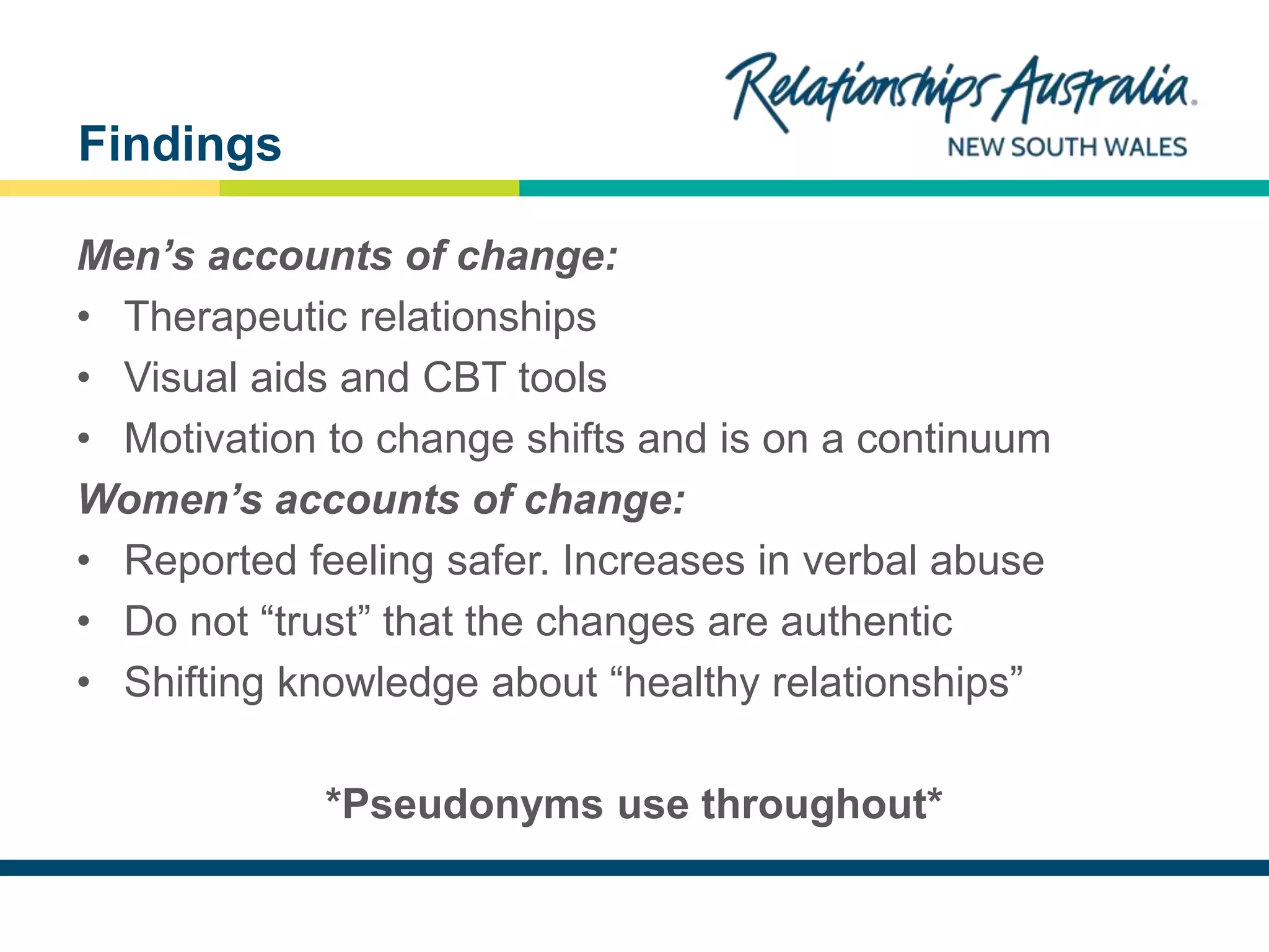 NEW SOUTH WALES
Men’s accounts of change:
• Therapeutic relationships
• Visual aids and CBT tools
• Motivation to change shifts and is on a continuum
Women’s accounts of change:
• Reported feeling safer. Increases in verbal abuse
• Do not “trust” that the changes are authentic
• Shifting knowledge about “healthy relationships”
*Pseudonyms use throughout*
Findings
 