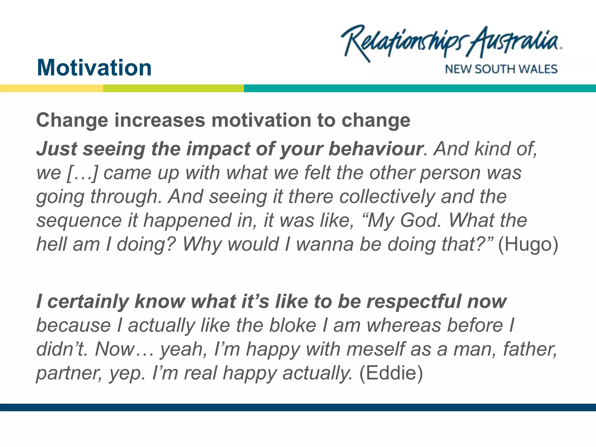 NEW SOUTH WALES
Change increases motivation to change
Just seeing the impact of your behaviour. And kind of,
we […] came up with what we felt the other person was
going through. And seeing it there collectively and the
sequence it happened in, it was like, “My God. What the
hell am I doing? Why would I wanna be doing that?” (Hugo)
I certainly know what it’s like to be respectful now
because I actually like the bloke I am whereas before I
didn’t. Now… yeah, I’m happy with meself as a man, father,
partner, yep. I’m real happy actually. (Eddie)
Motivation
 