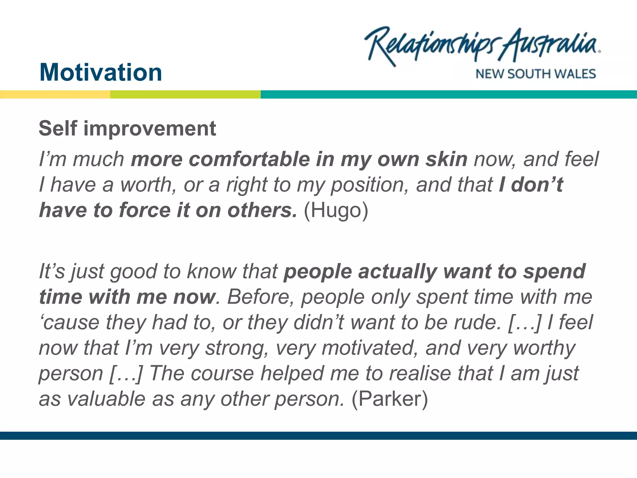 NEW SOUTH WALES
Self improvement
I’m much more comfortable in my own skin now, and feel
I have a worth, or a right to my position, and that I don’t
have to force it on others. (Hugo)
It’s just good to know that people actually want to spend
time with me now. Before, people only spent time with me
‘cause they had to, or they didn’t want to be rude. […] I feel
now that I’m very strong, very motivated, and very worthy
person […] The course helped me to realise that I am just
as valuable as any other person. (Parker)
Motivation
 