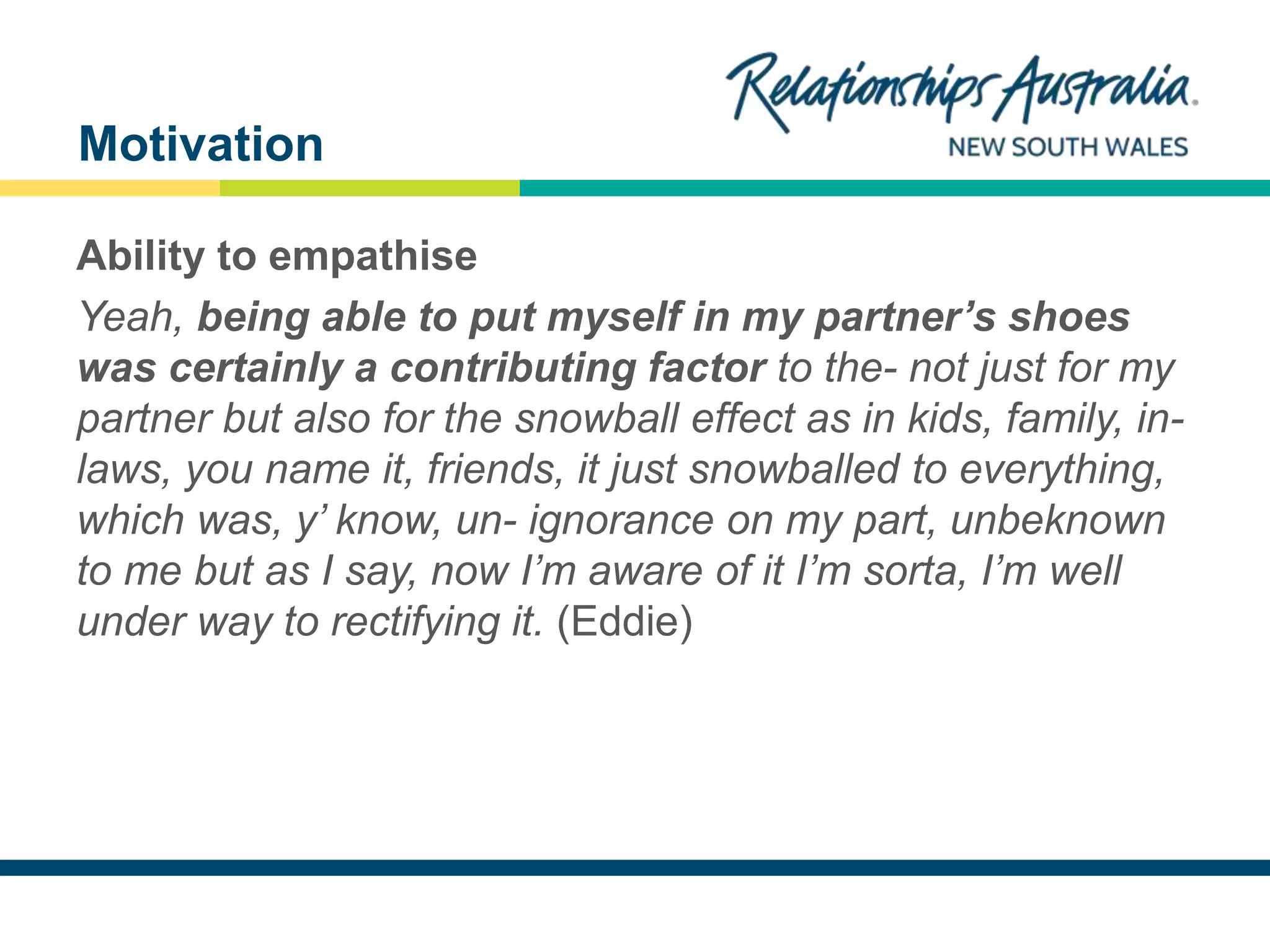 NEW SOUTH WALES
Ability to empathise
Yeah, being able to put myself in my partner’s shoes
was certainly a contributing factor to the- not just for my
partner but also for the snowball effect as in kids, family, in-
laws, you name it, friends, it just snowballed to everything,
which was, y’ know, un- ignorance on my part, unbeknown
to me but as I say, now I’m aware of it I’m sorta, I’m well
under way to rectifying it. (Eddie)
Motivation
 