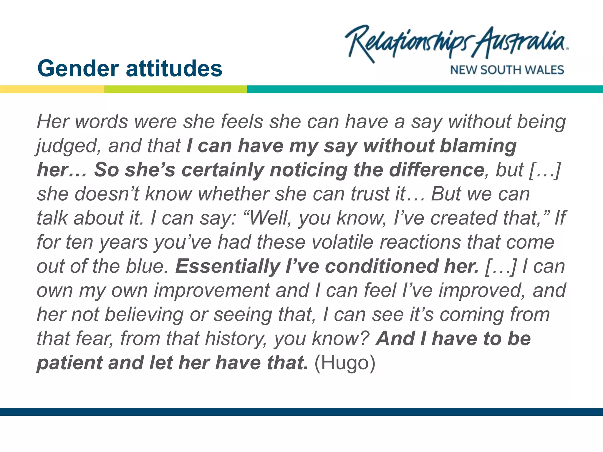 NEW SOUTH WALES
Her words were she feels she can have a say without being
judged, and that I can have my say without blaming
her… So she’s certainly noticing the difference, but […]
she doesn’t know whether she can trust it… But we can
talk about it. I can say: “Well, you know, I’ve created that,” If
for ten years you’ve had these volatile reactions that come
out of the blue. Essentially I’ve conditioned her. […] I can
own my own improvement and I can feel I’ve improved, and
her not believing or seeing that, I can see it’s coming from
that fear, from that history, you know? And I have to be
patient and let her have that. (Hugo)
Gender attitudes
 