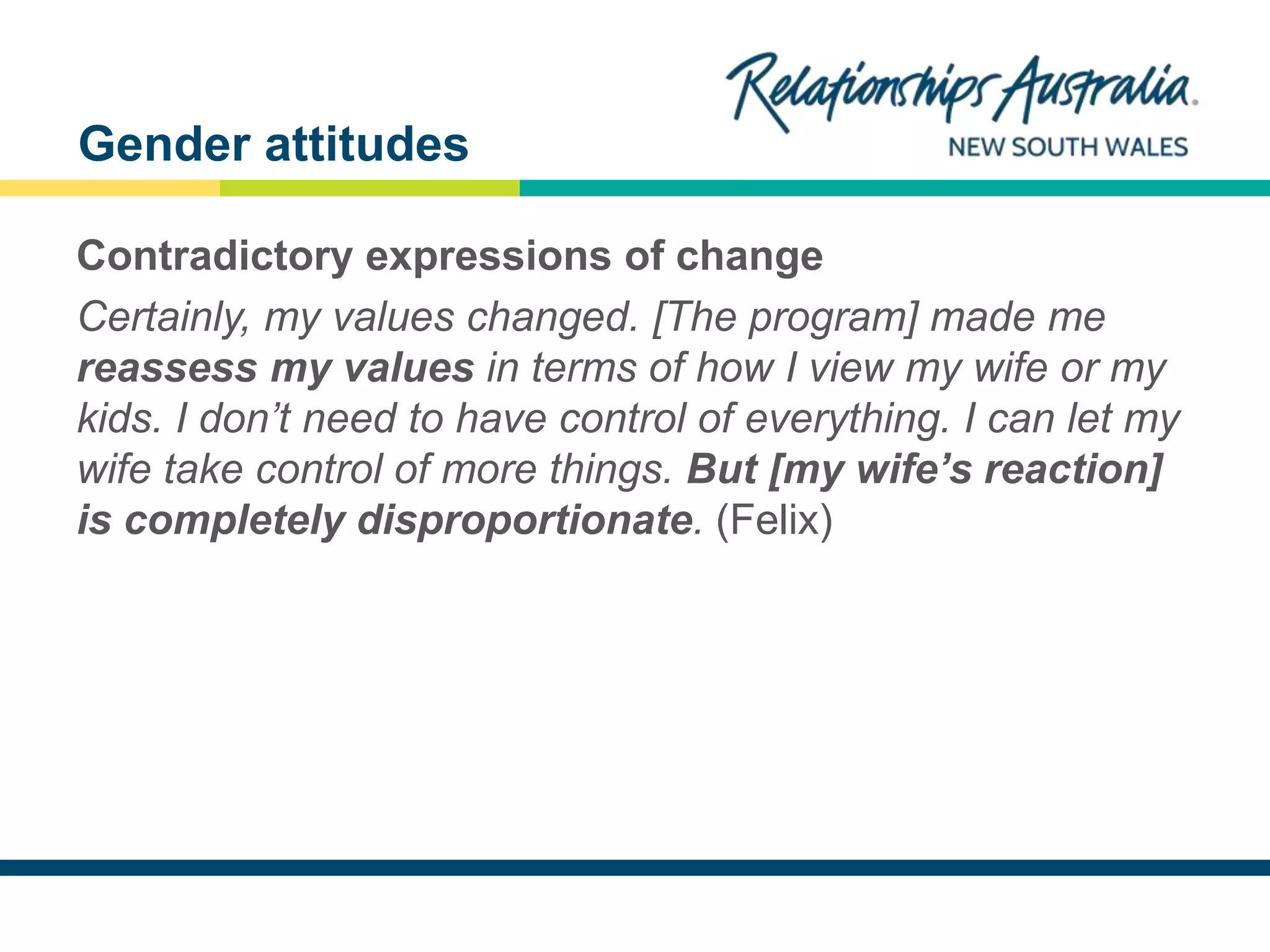 NEW SOUTH WALES
Contradictory expressions of change
Certainly, my values changed. [The program] made me
reassess my values in terms of how I view my wife or my
kids. I don’t need to have control of everything. I can let my
wife take control of more things. But [my wife’s reaction]
is completely disproportionate. (Felix)
Gender attitudes
 