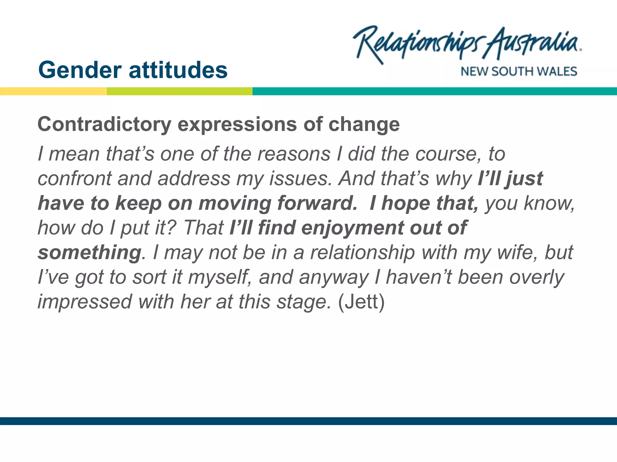 NEW SOUTH WALES
Contradictory expressions of change
I mean that’s one of the reasons I did the course, to
confront and address my issues. And that’s why I’ll just
have to keep on moving forward. I hope that, you know,
how do I put it? That I’ll find enjoyment out of
something. I may not be in a relationship with my wife, but
I’ve got to sort it myself, and anyway I haven’t been overly
impressed with her at this stage. (Jett)
Gender attitudes
 