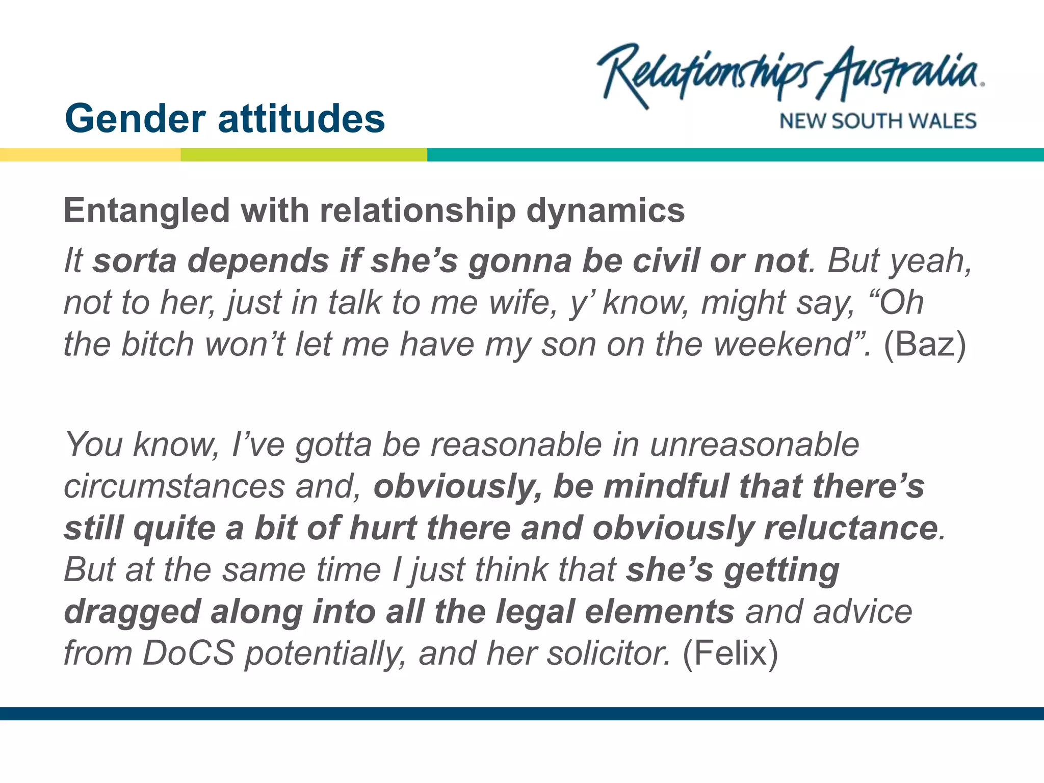 NEW SOUTH WALES
Entangled with relationship dynamics
It sorta depends if she’s gonna be civil or not. But yeah,
not to her, just in talk to me wife, y’ know, might say, “Oh
the bitch won’t let me have my son on the weekend”. (Baz)
You know, I’ve gotta be reasonable in unreasonable
circumstances and, obviously, be mindful that there’s
still quite a bit of hurt there and obviously reluctance.
But at the same time I just think that she’s getting
dragged along into all the legal elements and advice
from DoCS potentially, and her solicitor. (Felix)
Gender attitudes
 