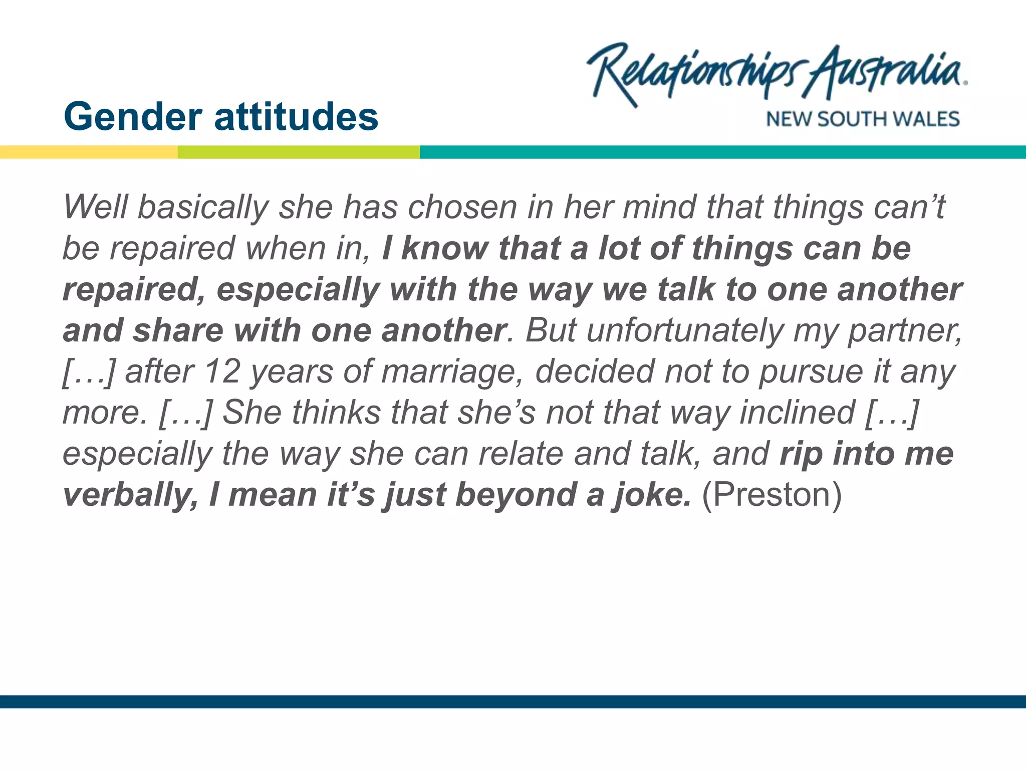 NEW SOUTH WALES
Well basically she has chosen in her mind that things can’t
be repaired when in, I know that a lot of things can be
repaired, especially with the way we talk to one another
and share with one another. But unfortunately my partner,
[…] after 12 years of marriage, decided not to pursue it any
more. […] She thinks that she’s not that way inclined […]
especially the way she can relate and talk, and rip into me
verbally, I mean it’s just beyond a joke. (Preston)
Gender attitudes
 