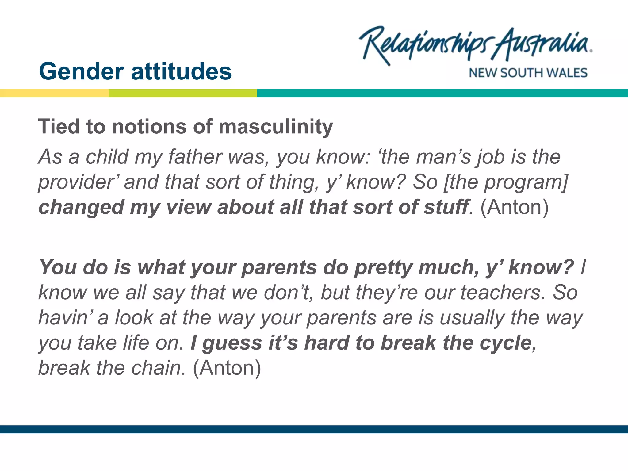 NEW SOUTH WALES
Tied to notions of masculinity
As a child my father was, you know: ‘the man’s job is the
provider’ and that sort of thing, y’ know? So [the program]
changed my view about all that sort of stuff. (Anton)
You do is what your parents do pretty much, y’ know? I
know we all say that we don’t, but they’re our teachers. So
havin’ a look at the way your parents are is usually the way
you take life on. I guess it’s hard to break the cycle,
break the chain. (Anton)
Gender attitudes
 