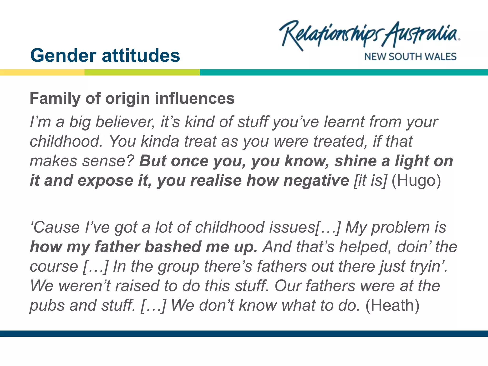 NEW SOUTH WALES
Family of origin influences
I’m a big believer, it’s kind of stuff you’ve learnt from your
childhood. You kinda treat as you were treated, if that
makes sense? But once you, you know, shine a light on
it and expose it, you realise how negative [it is] (Hugo)
‘Cause I’ve got a lot of childhood issues[…] My problem is
how my father bashed me up. And that’s helped, doin’ the
course […] In the group there’s fathers out there just tryin’.
We weren’t raised to do this stuff. Our fathers were at the
pubs and stuff. […] We don’t know what to do. (Heath)
Gender attitudes
 