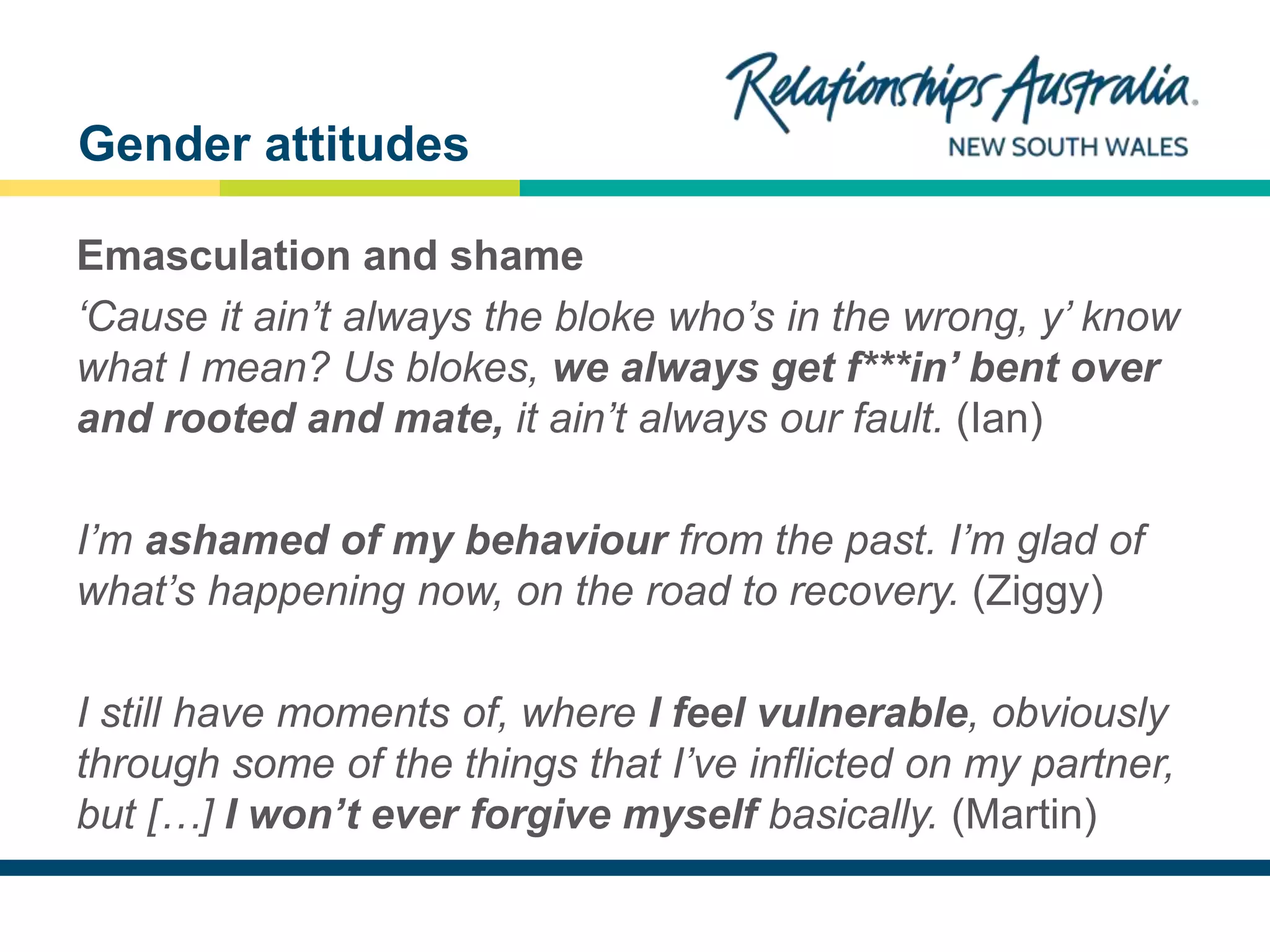 NEW SOUTH WALES
Emasculation and shame
‘Cause it ain’t always the bloke who’s in the wrong, y’ know
what I mean? Us blokes, we always get f***in’ bent over
and rooted and mate, it ain’t always our fault. (Ian)
I’m ashamed of my behaviour from the past. I’m glad of
what’s happening now, on the road to recovery. (Ziggy)
I still have moments of, where I feel vulnerable, obviously
through some of the things that I’ve inflicted on my partner,
but […] I won’t ever forgive myself basically. (Martin)
Gender attitudes
 