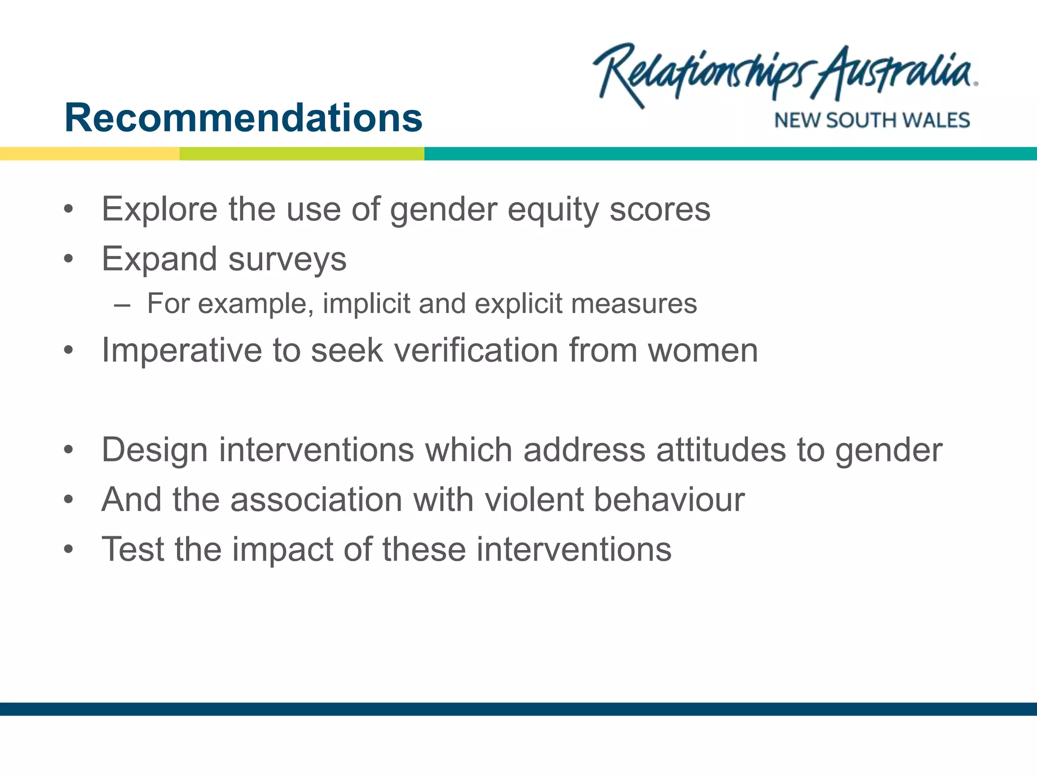 NEW SOUTH WALES
• Explore the use of gender equity scores
• Expand surveys
– For example, implicit and explicit measures
• Imperative to seek verification from women
• Design interventions which address attitudes to gender
• And the association with violent behaviour
• Test the impact of these interventions
Recommendations
 
