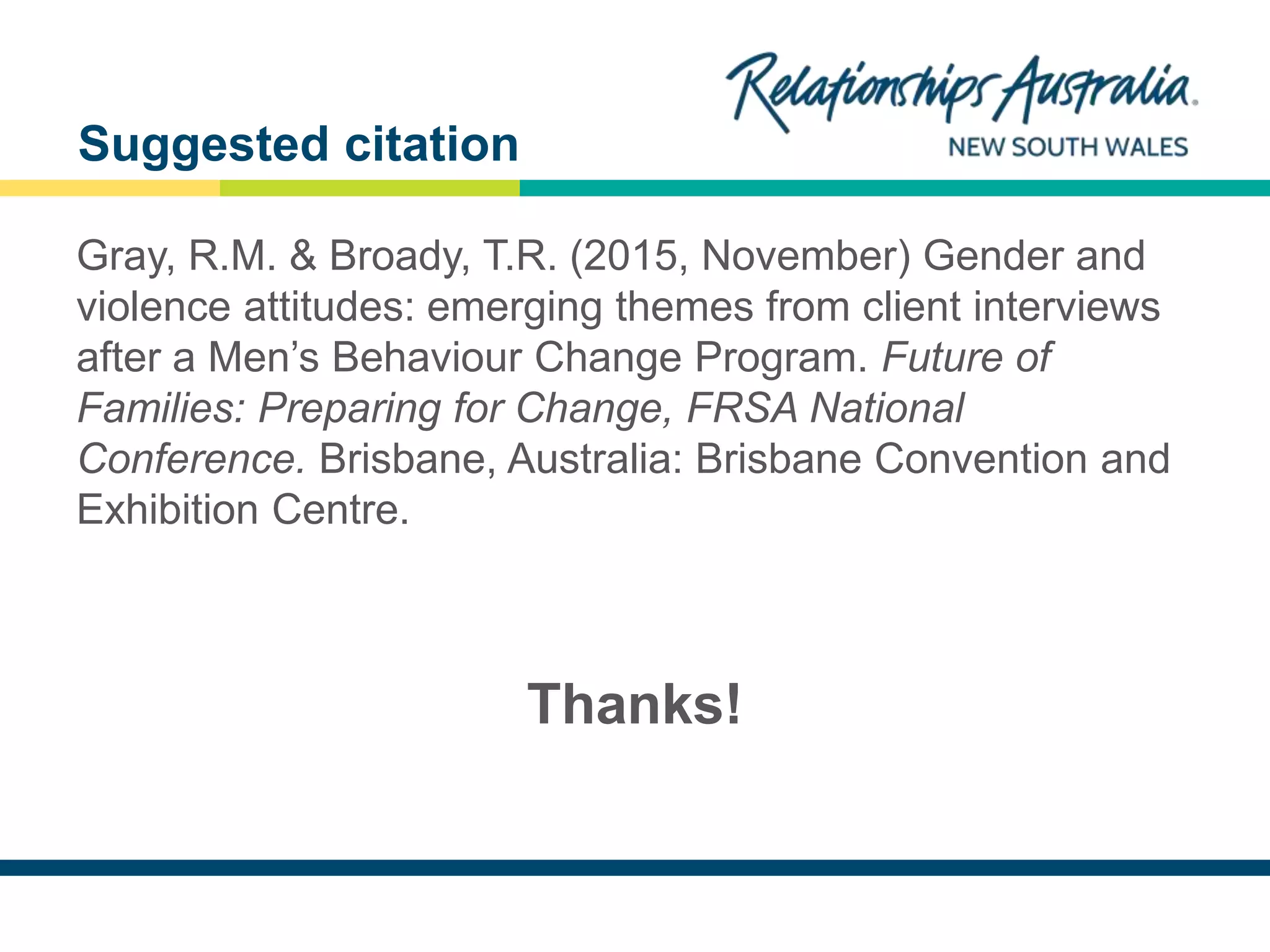 NEW SOUTH WALES
Gray, R.M. & Broady, T.R. (2015, November) Gender and
violence attitudes: emerging themes from client interviews
after a Men’s Behaviour Change Program. Future of
Families: Preparing for Change, FRSA National
Conference. Brisbane, Australia: Brisbane Convention and
Exhibition Centre.
Thanks!
Suggested citation
 