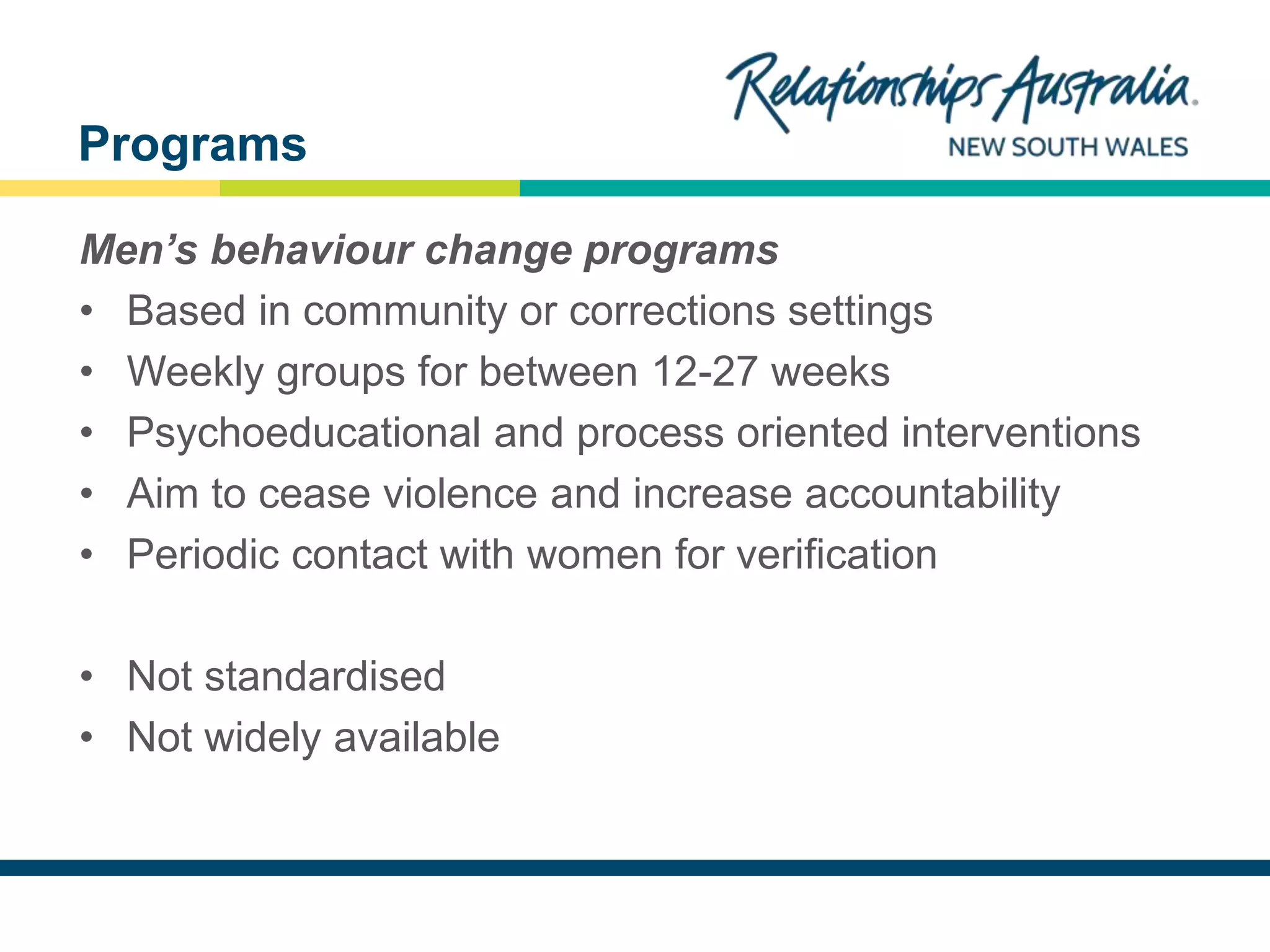 NEW SOUTH WALES
Men’s behaviour change programs
• Based in community or corrections settings
• Weekly groups for between 12-27 weeks
• Psychoeducational and process oriented interventions
• Aim to cease violence and increase accountability
• Periodic contact with women for verification
• Not standardised
• Not widely available
Programs
 